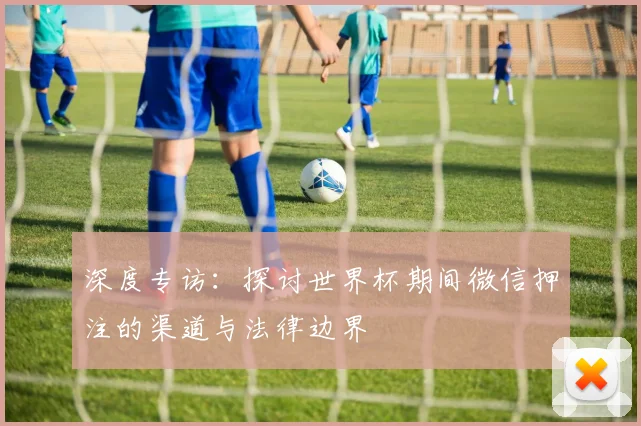 深度专访：探讨世界杯期间微信押注的渠道与法律边界
