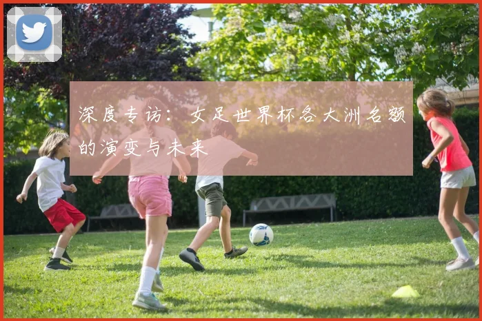 深度专访：女足世界杯各大洲名额的演变与未来