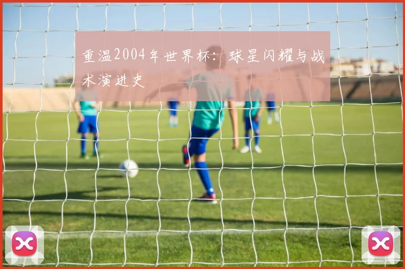 重温2004年世界杯：球星闪耀与战术演进史