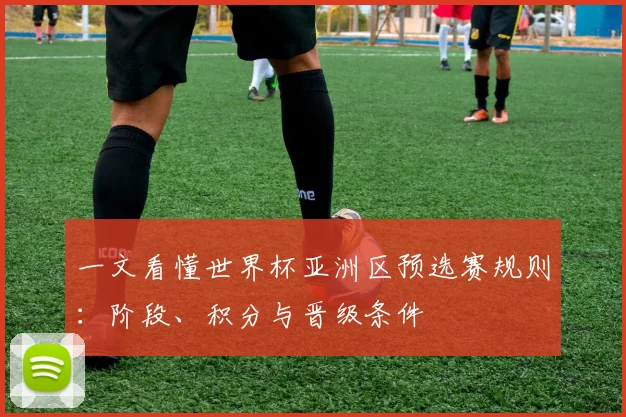 一文看懂世界杯亚洲区预选赛规则:阶段、积分与晋级条件
