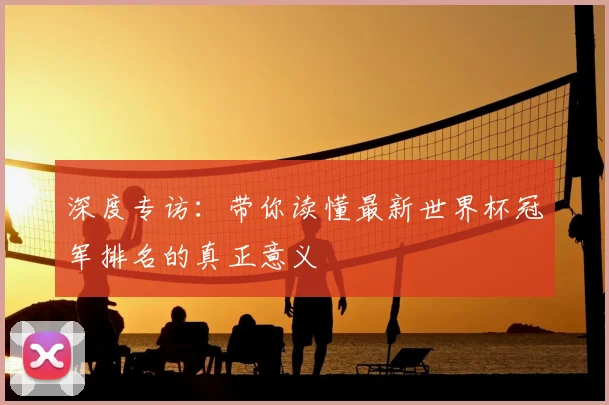 深度专访：带你读懂最新世界杯冠军排名的真正意义