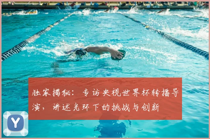 独家揭秘：专访央视世界杯转播导演，讲述光环下的挑战与创新