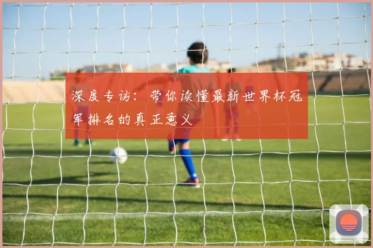 深度专访：带你读懂最新世界杯冠军排名的真正意义