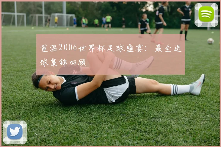 重温2006世界杯足球盛宴：最全进球集锦回顾