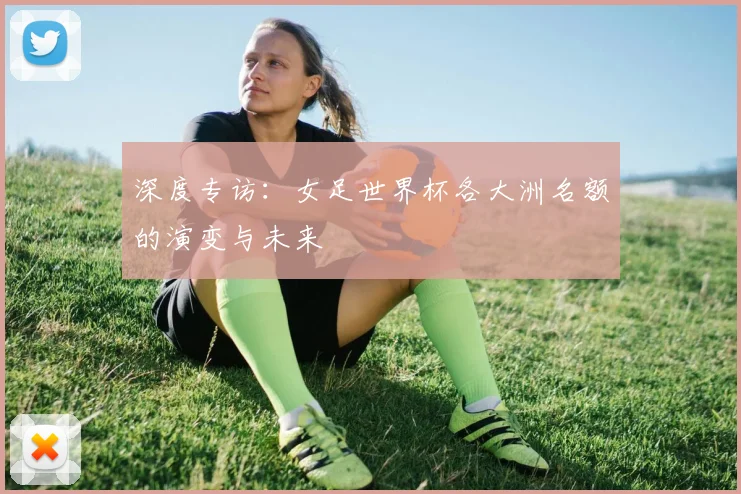 深度专访：女足世界杯各大洲名额的演变与未来