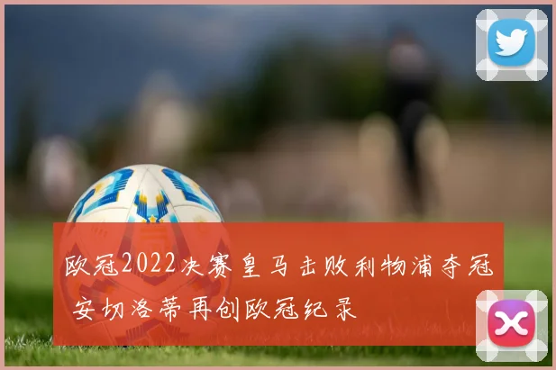 欧冠2022决赛皇马击败利物浦夺冠 安切洛蒂再创欧冠纪录