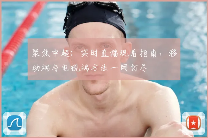 聚焦中超:实时直播观看指南,移动端与电视端方法一网打尽