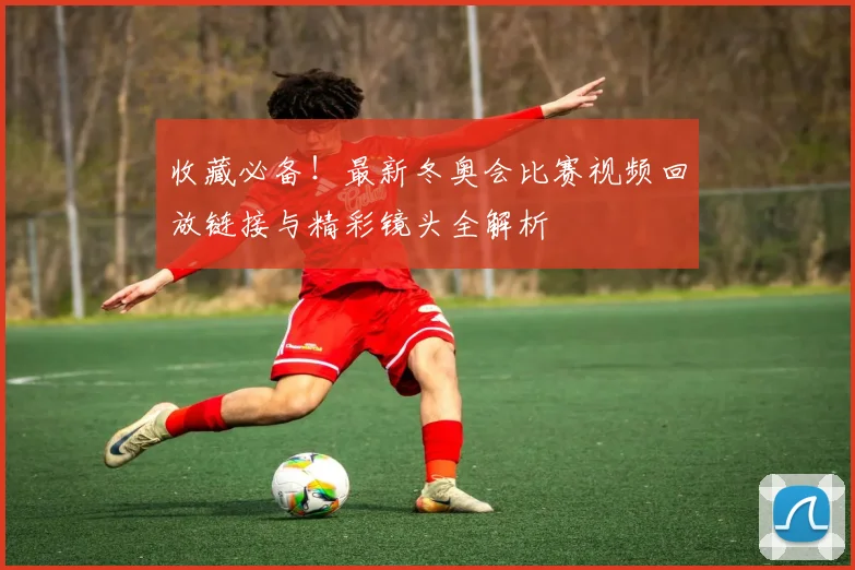 收藏必备！最新冬奥会比赛视频回放链接与精彩镜头全解析