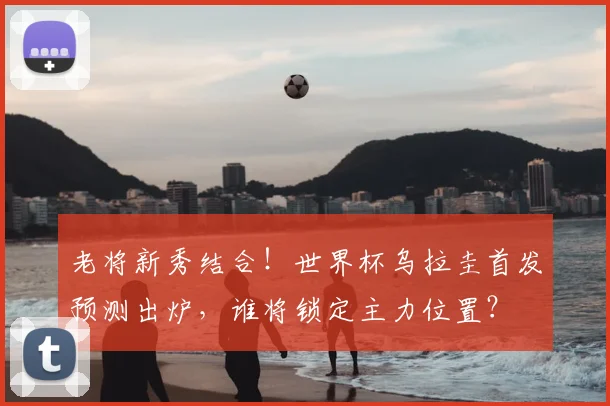 老将新秀结合！世界杯乌拉圭首发预测出炉，谁将锁定主力位置？