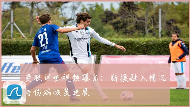 曼联训练视频曝光：新援融入情况与伤病恢复进展