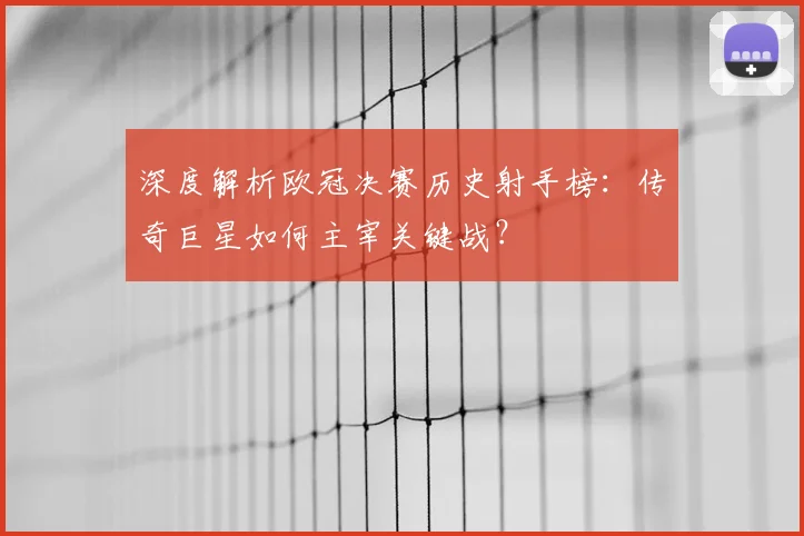 深度解析欧冠决赛历史射手榜：传奇巨星如何主宰关键战？
