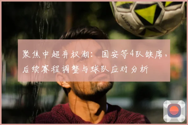 聚焦中超弃权潮：国安等4队缺席，后续赛程调整与球队应对分析