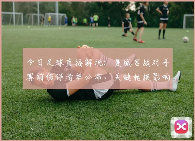 今日足球直播解说：曼城客战对手赛前伤停清单公布，关键轮换影响赛程与出线形势