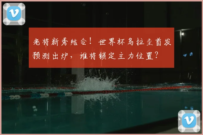 老将新秀结合！世界杯乌拉圭首发预测出炉，谁将锁定主力位置？