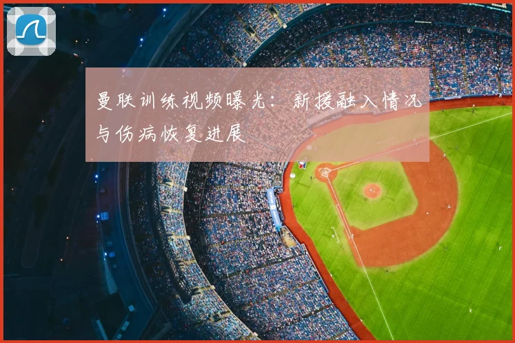 曼联训练视频曝光:新援融入情况与伤病恢复进展