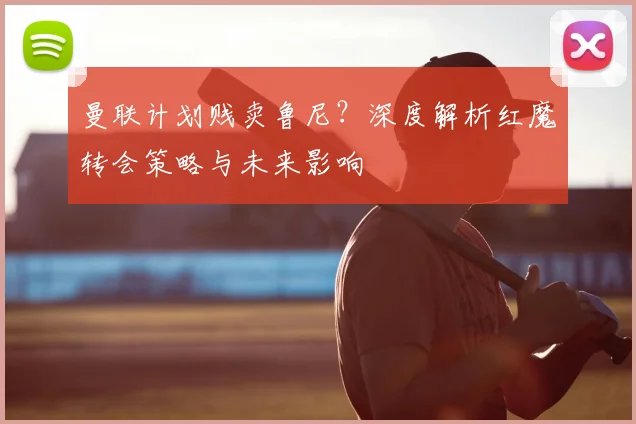 曼联计划贱卖鲁尼？深度解析红魔转会策略与未来影响