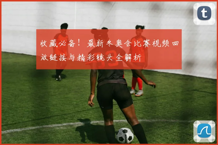 收藏必备！最新冬奥会比赛视频回放链接与精彩镜头全解析